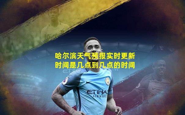哈尔滨天气预报实时更新时间是几点到几点的时间