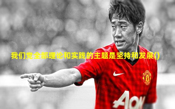 我们党全部理论和实践的主题是坚持和发展()