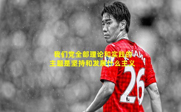 我们党全部理论和实践的主题是坚持和发展什么主义