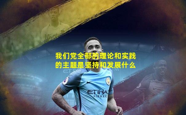 我们党全部的理论和实践的主题是坚持和发展什么
