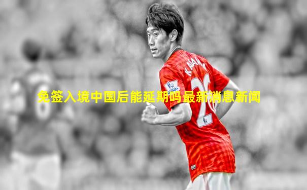 免签入境中国后能延期吗最新消息新闻
