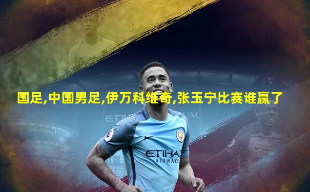 国足,中国男足,伊万科维奇,张玉宁比赛谁赢了