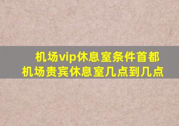 机场vip休息室条件首都机场贵宾休息室几点到几点